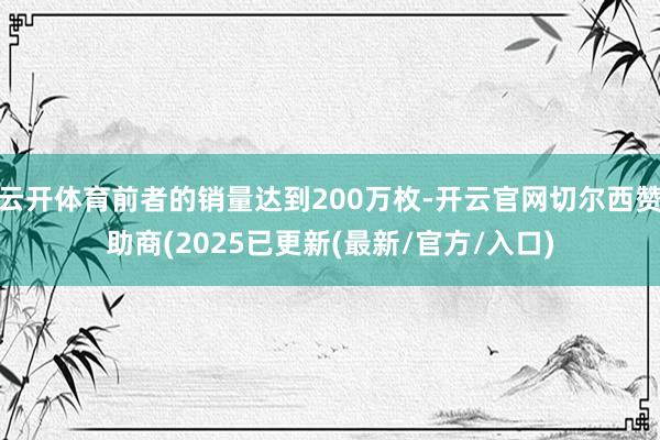 云开体育前者的销量达到200万枚-开云官网切尔西赞助商(2025已更新(最新/官方/入口)