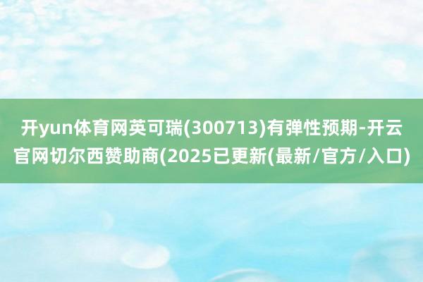 开yun体育网英可瑞(300713)有弹性预期-开云官网切尔西赞助商(2025已更新(最新/官方/入口)