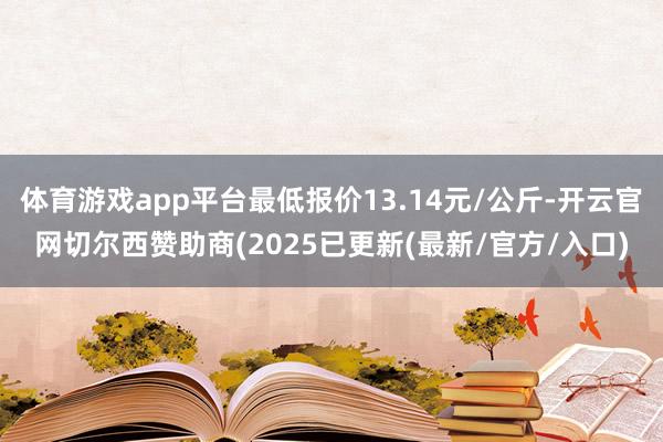 体育游戏app平台最低报价13.14元/公斤-开云官网切尔西赞助商(2025已更新(最新/官方/入口)