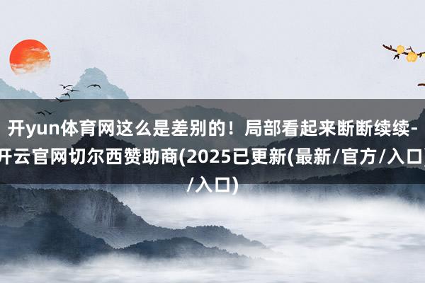 开yun体育网这么是差别的！局部看起来断断续续-开云官网切尔西赞助商(2025已更新(最新/官方/入口)