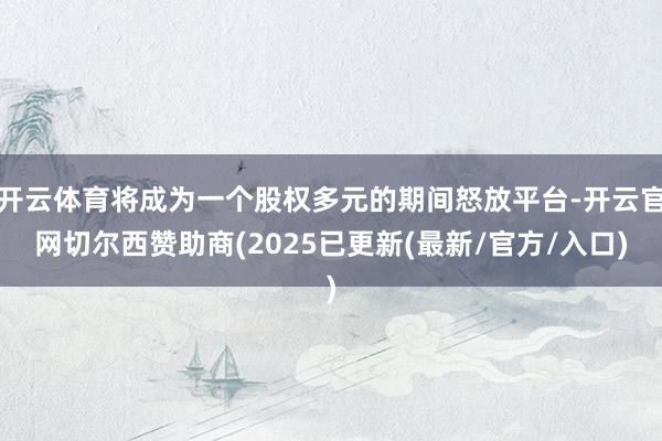 开云体育将成为一个股权多元的期间怒放平台-开云官网切尔西赞助商(2025已更新(最新/官方/入口)