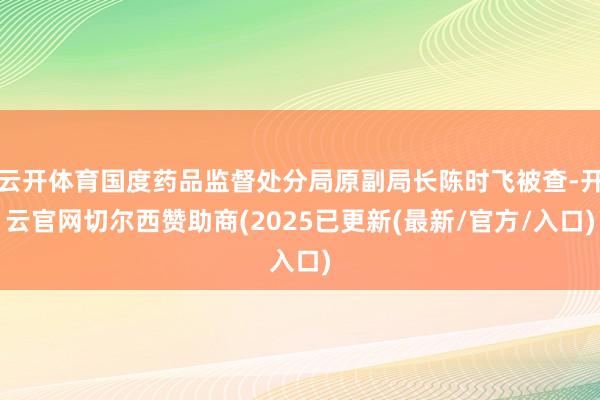 云开体育国度药品监督处分局原副局长陈时飞被查-开云官网切尔西赞助商(2025已更新(最新/官方/入口)