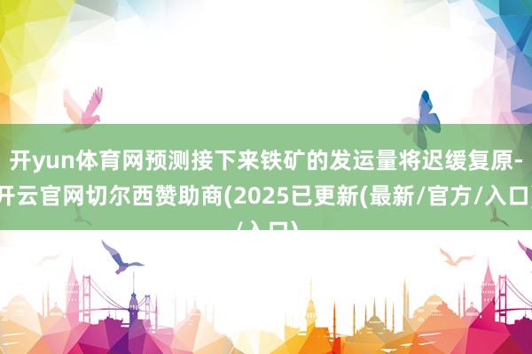 开yun体育网预测接下来铁矿的发运量将迟缓复原-开云官网切尔西赞助商(2025已更新(最新/官方/入口)