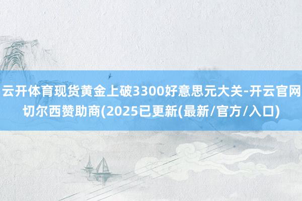云开体育现货黄金上破3300好意思元大关-开云官网切尔西赞助商(2025已更新(最新/官方/入口)