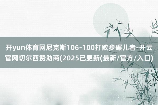 开yun体育网尼克斯106-100打败步碾儿者-开云官网切尔西赞助商(2025已更新(最新/官方/入口)
