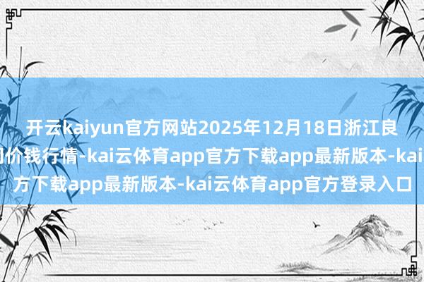 开云kaiyun官方网站2025年12月18日浙江良渚蔬菜市集建树有限公司价钱行情-kai云体育app官方下载app最新版本-kai云体育app官方登录入口